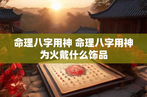 命理八字用神 命理八字用神为火戴什么饰品