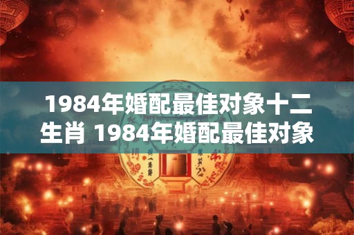 1984年婚配最佳对象十二生肖 1984年婚配最佳对象十二生肖是什么