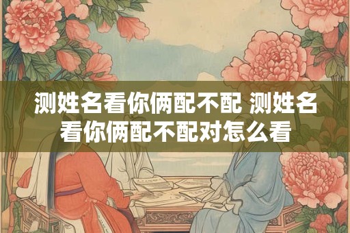 测姓名看你俩配不配 测姓名看你俩配不配对怎么看