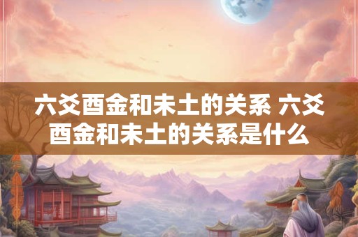 六爻酉金和未土的关系 六爻酉金和未土的关系是什么