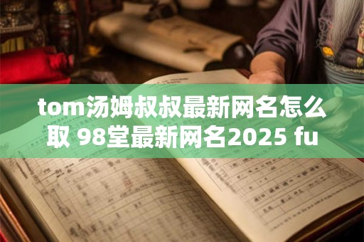 tom汤姆叔叔最新网名怎么取 98堂最新网名2025 fun