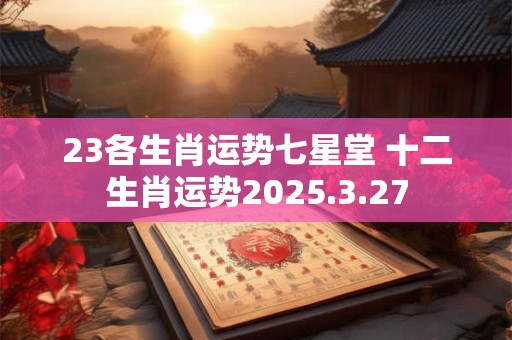 23各生肖运势七星堂 十二生肖运势2025.3.27