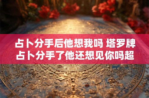 占卜分手后他想我吗 塔罗牌占卜分手了他还想见你吗超准