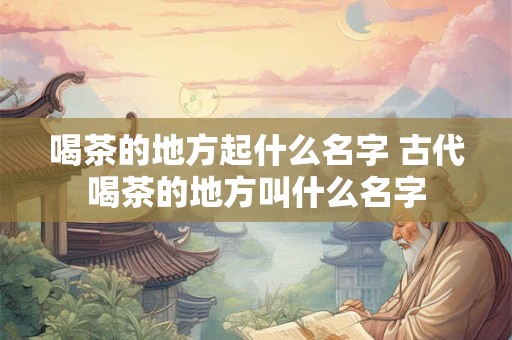 喝茶的地方起什么名字 古代喝茶的地方叫什么名字