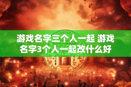 游戏名字三个人一起 游戏名字3个人一起改什么好