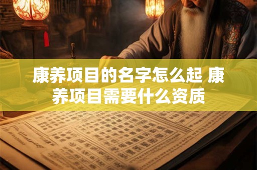 康养项目的名字怎么起 康养项目需要什么资质