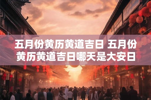 五月份黄历黄道吉日 五月份黄历黄道吉日哪天是大安日