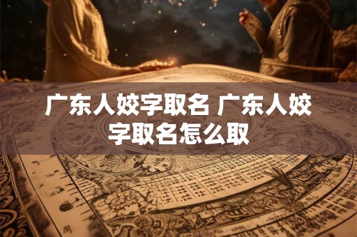 广东人姣字取名 广东人姣字取名怎么取