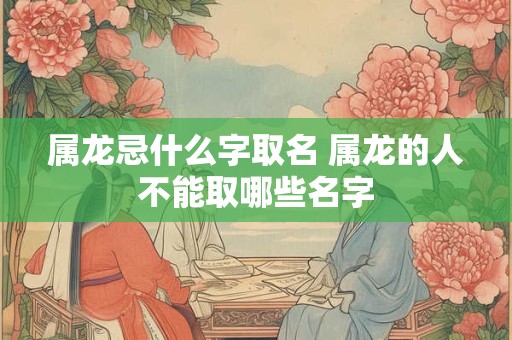 属龙忌什么字取名 属龙的人不能取哪些名字