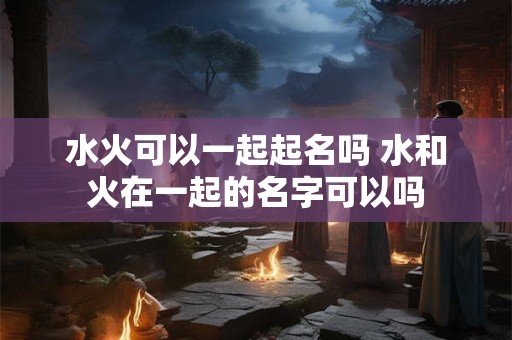 水火可以一起起名吗 水和火在一起的名字可以吗