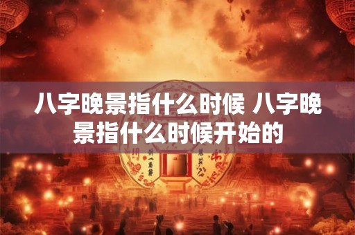 八字晚景指什么时候 八字晚景指什么时候开始的