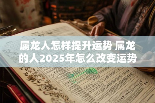 属龙人怎样提升运势 属龙的人2025年怎么改变运势