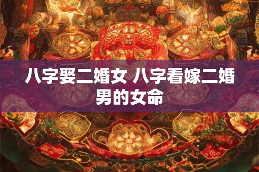 八字娶二婚女 八字看嫁二婚男的女命