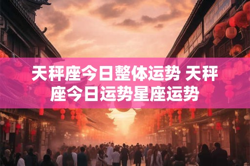 天秤座今日整体运势 天秤座今日运势星座运势