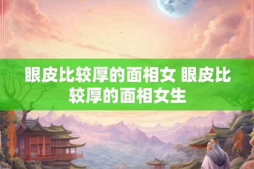 眼皮比较厚的面相女 眼皮比较厚的面相女生