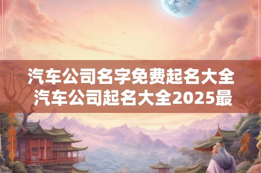 汽车公司名字免费起名大全 汽车公司起名大全2025最新版的