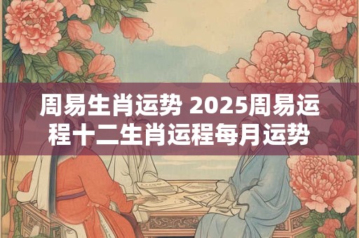 周易生肖运势 2025周易运程十二生肖运程每月运势