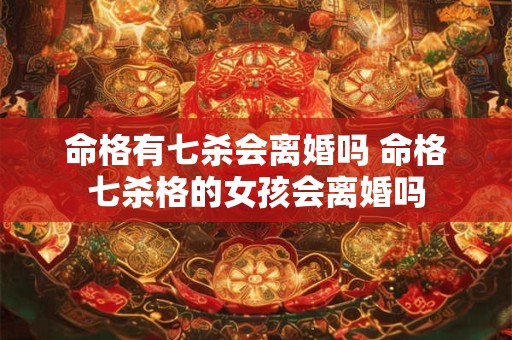 命格有七杀会离婚吗 命格七杀格的女孩会离婚吗