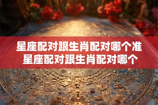星座配对跟生肖配对哪个准 星座配对跟生肖配对哪个准确率高
