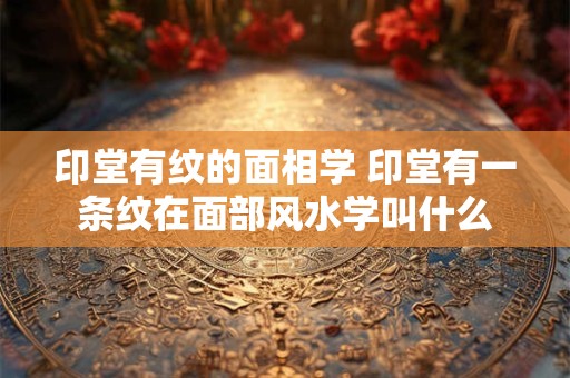 印堂有纹的面相学 印堂有一条纹在面部风水学叫什么