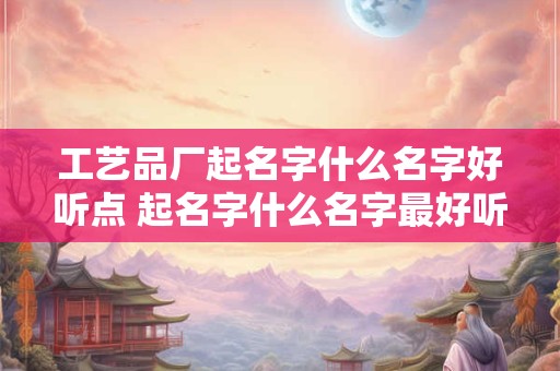 工艺品厂起名字什么名字好听点 起名字什么名字最好听