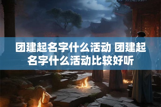 团建起名字什么活动 团建起名字什么活动比较好听