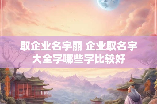 取企业名字丽 企业取名字大全字哪些字比较好
