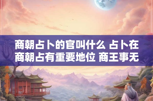商朝占卜的官叫什么 占卜在商朝占有重要地位 商王事无大小