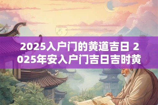 2025入户门的黄道吉日 2025年安入户门吉日吉时黄道吉日