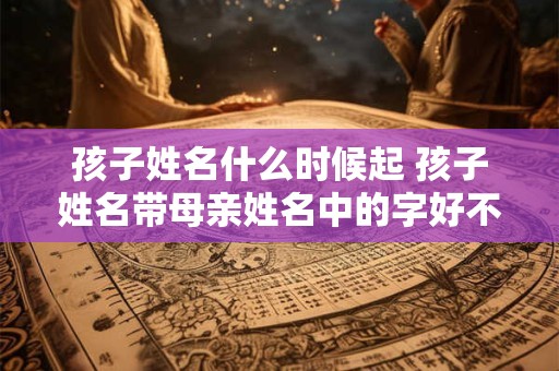 孩子姓名什么时候起 孩子姓名带母亲姓名中的字好不好