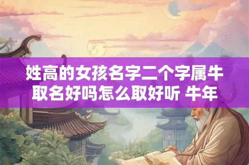 姓高的女孩名字二个字属牛取名好吗怎么取好听 牛年出生姓高女孩寓意好的名字