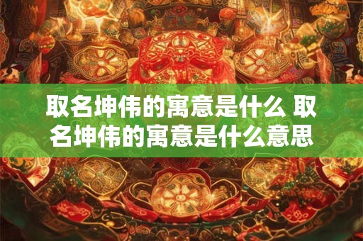 取名坤伟的寓意是什么 取名坤伟的寓意是什么意思