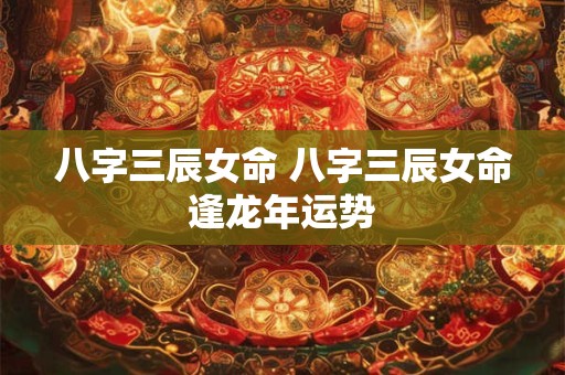 八字三辰女命 八字三辰女命逢龙年运势