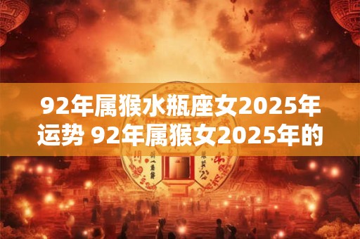92年属猴水瓶座女2025年运势 92年属猴女2025年的运势和婚姻
