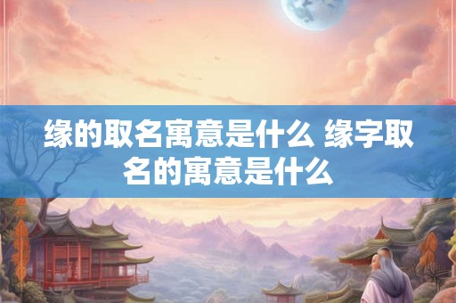 缘的取名寓意是什么 缘字取名的寓意是什么