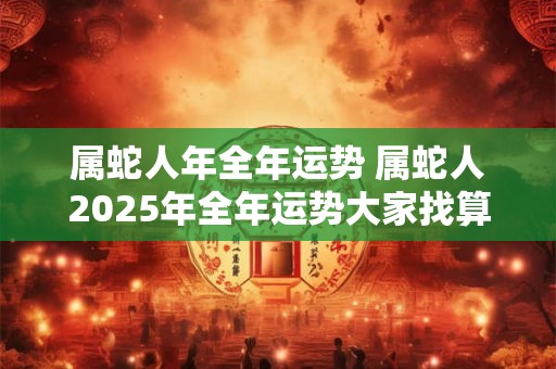 属蛇人年全年运势 属蛇人2025年全年运势大家找算命网 属蛇人年全年运势 属蛇人2025年全年运势大家找算命网