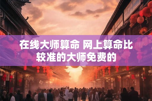 在线大师算命 网上算命比较准的大师免费的