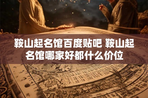 鞍山起名馆百度贴吧 鞍山起名馆哪家好都什么价位
