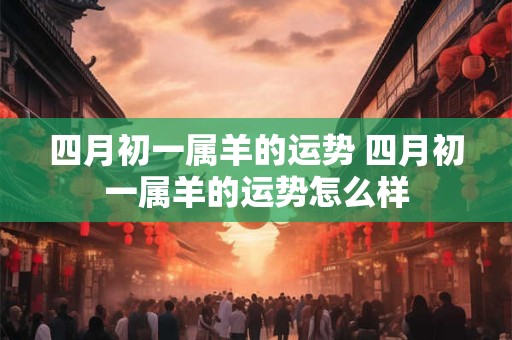 四月初一属羊的运势 四月初一属羊的运势怎么样