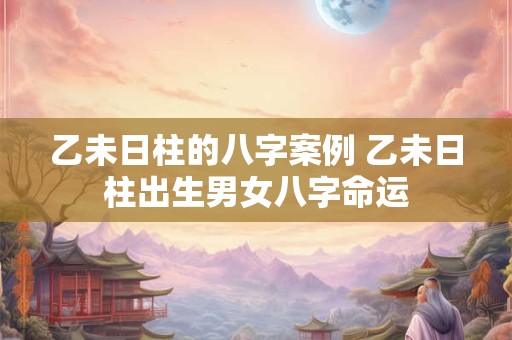 乙未日柱的八字案例 乙未日柱出生男女八字命运