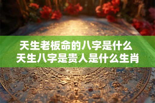 天生老板命的八字是什么 天生八字是贵人是什么生肖