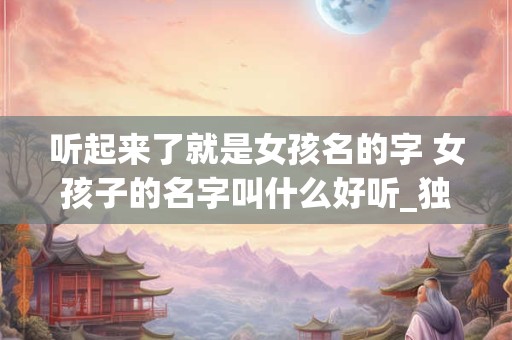 听起来了就是女孩名的字 女孩子的名字叫什么好听_独特新颖的女孩名字