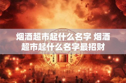 烟酒超市起什么名字 烟酒超市起什么名字最招财