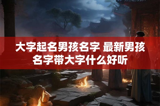 大字起名男孩名字 最新男孩名字带大字什么好听