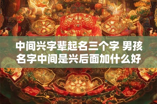 中间兴字辈起名三个字 男孩名字中间是兴后面加什么好