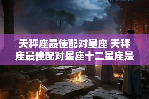 天秤座最佳配对星座 天秤座最佳配对星座十二星座是什么