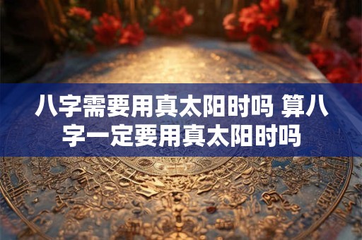 八字需要用真太阳时吗 算八字一定要用真太阳时吗