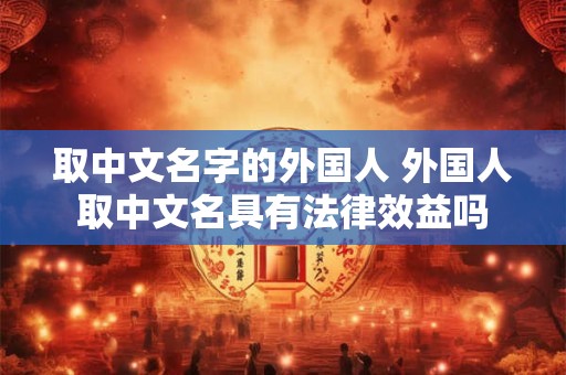 取中文名字的外国人 外国人取中文名具有法律效益吗