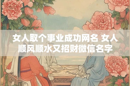 女人取个事业成功网名 女人顺风顺水又招财微信名字