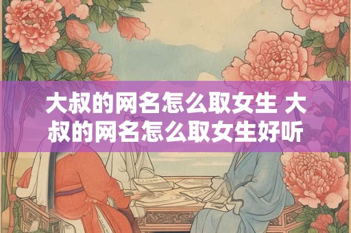 大叔的网名怎么取女生 大叔的网名怎么取女生好听
